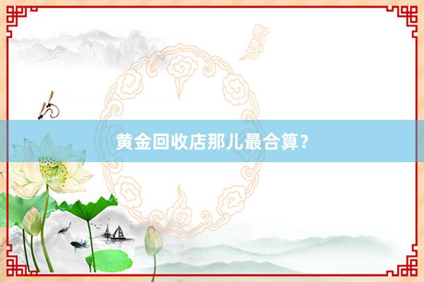 黄金回收店那儿最合算？