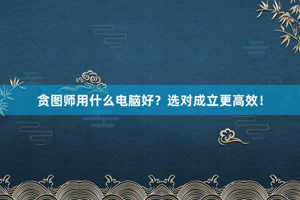 贪图师用什么电脑好？选对成立更高效！